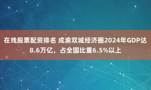 在线股票配资排名 成渝双城经济圈2024年GDP达8.6万亿，占全国比重6.5%以上