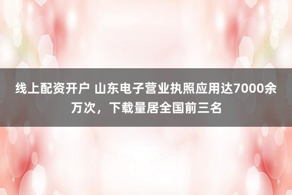 线上配资开户 山东电子营业执照应用达7000余万次，下载量居全国前三名