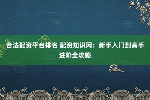 合法配资平台排名 配资知识网：新手入门到高手进阶全攻略