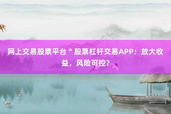 网上交易股票平台 * 股票杠杆交易APP：放大收益，风险可控？