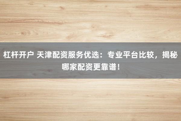 杠杆开户 天津配资服务优选：专业平台比较，揭秘哪家配资更靠谱！