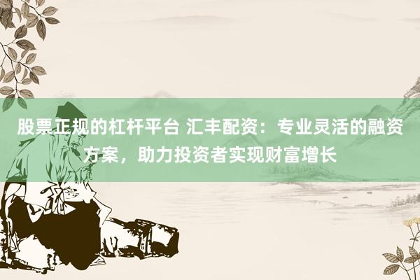 股票正规的杠杆平台 汇丰配资：专业灵活的融资方案，助力投资者实现财富增长