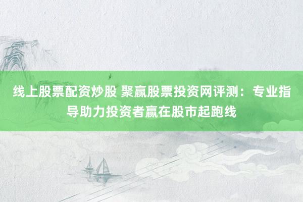 线上股票配资炒股 聚赢股票投资网评测：专业指导助力投资者赢在股市起跑线