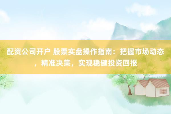 配资公司开户 股票实盘操作指南：把握市场动态，精准决策，实现稳健投资回报