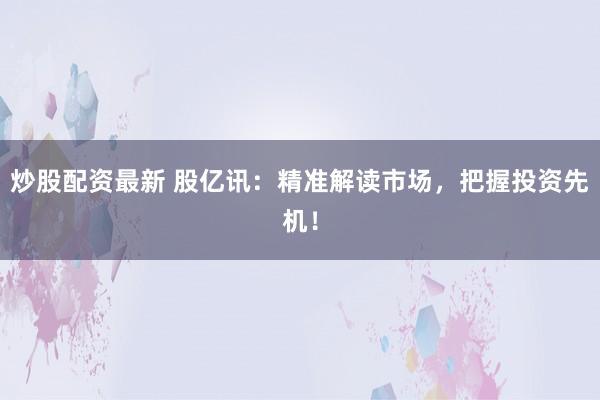 炒股配资最新 股亿讯：精准解读市场，把握投资先机！