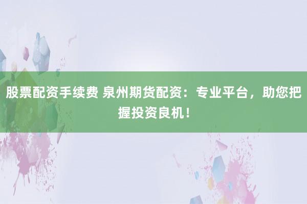 股票配资手续费 泉州期货配资：专业平台，助您把握投资良机！