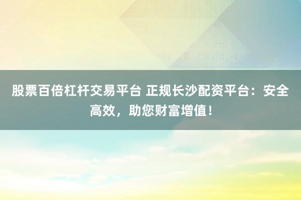 股票百倍杠杆交易平台 正规长沙配资平台：安全高效，助您财富增值！