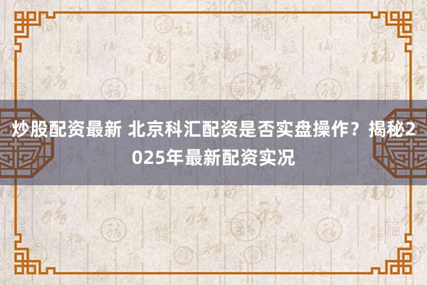 炒股配资最新 北京科汇配资是否实盘操作？揭秘2025年最新配资实况
