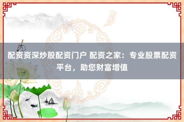 配资资深炒股配资门户 配资之家：专业股票配资平台，助您财富增值