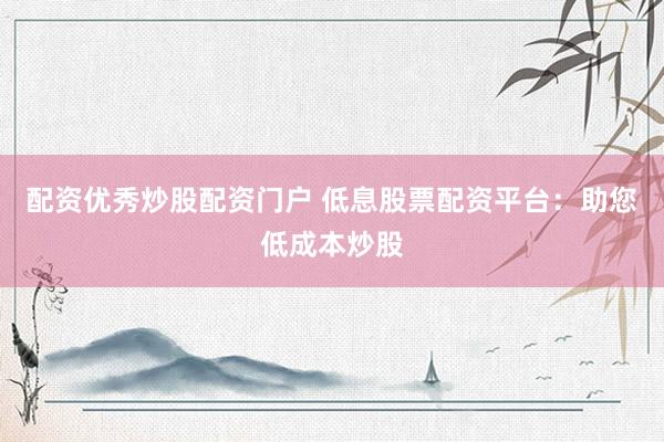 配资优秀炒股配资门户 低息股票配资平台：助您低成本炒股