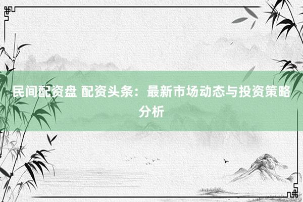 民间配资盘 配资头条：最新市场动态与投资策略分析