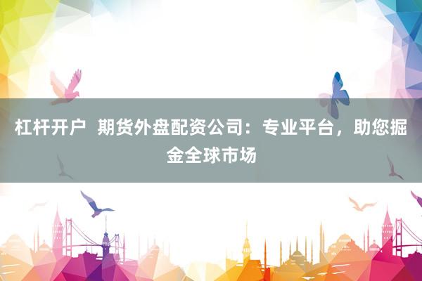 杠杆开户  期货外盘配资公司：专业平台，助您掘金全球市场