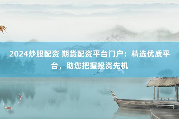2024炒股配资 期货配资平台门户：精选优质平台，助您把握投资先机
