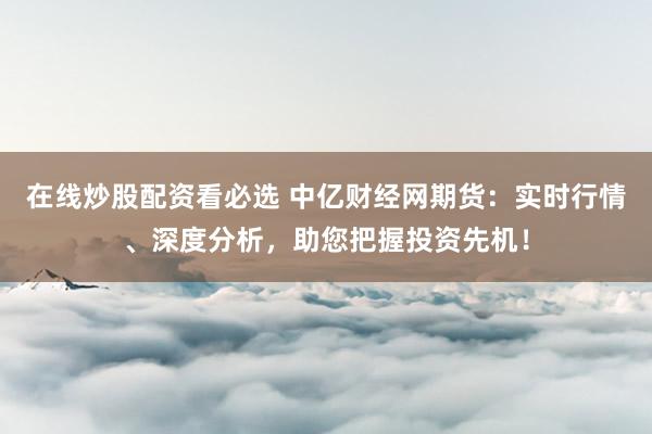 在线炒股配资看必选 中亿财经网期货：实时行情、深度分析，助您把握投资先机！