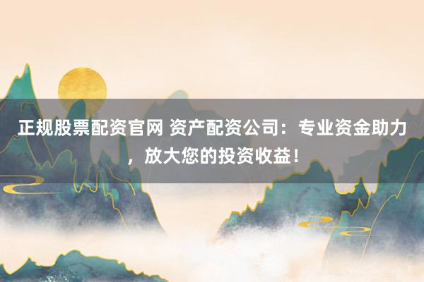 正规股票配资官网 资产配资公司：专业资金助力，放大您的投资收益！