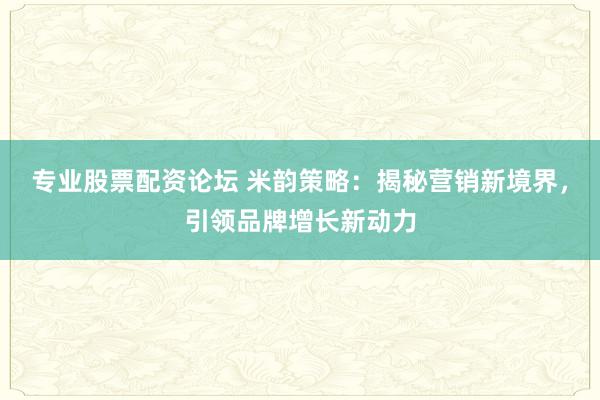 专业股票配资论坛 米韵策略：揭秘营销新境界，引领品牌增长新动力