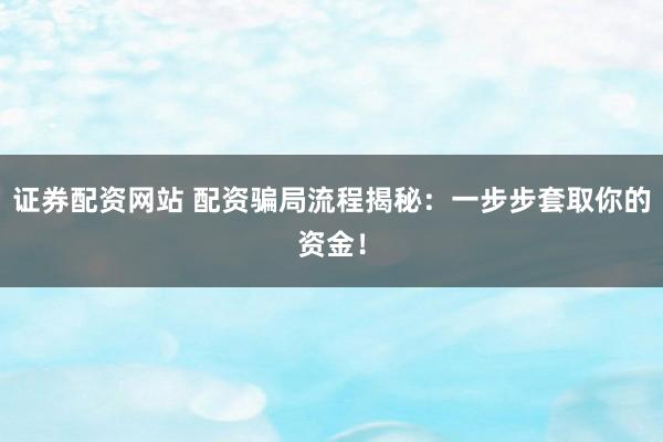 证券配资网站 配资骗局流程揭秘：一步步套取你的资金！