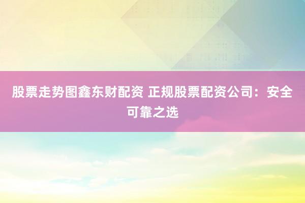 股票走势图鑫东财配资 正规股票配资公司：安全可靠之选