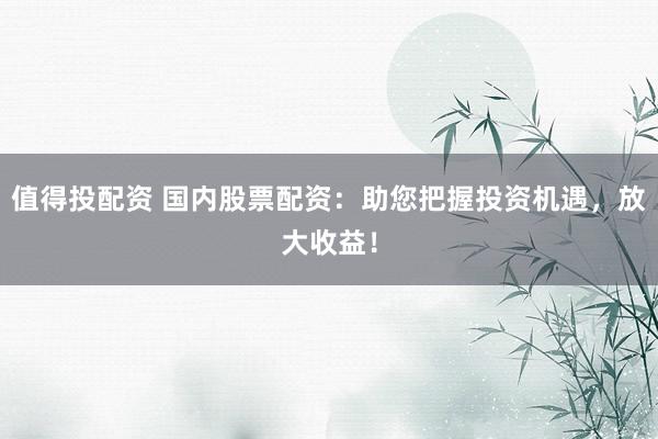 值得投配资 国内股票配资：助您把握投资机遇，放大收益！