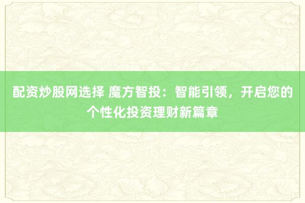 配资炒股网选择 魔方智投：智能引领，开启您的个性化投资理财新篇章