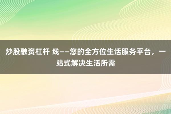 炒股融资杠杆 线——您的全方位生活服务平台，一站式解决生活所需