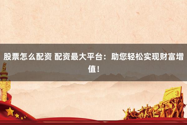 股票怎么配资 配资最大平台：助您轻松实现财富增值！