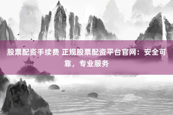 股票配资手续费 正规股票配资平台官网：安全可靠，专业服务