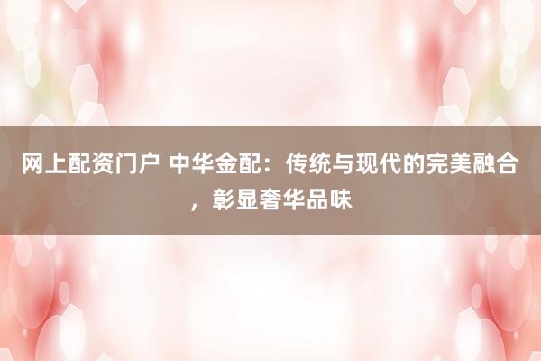 网上配资门户 中华金配：传统与现代的完美融合，彰显奢华品味