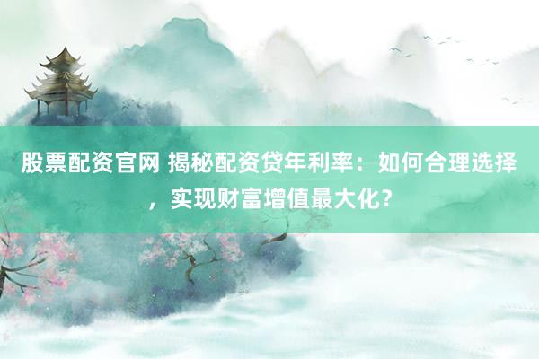 股票配资官网 揭秘配资贷年利率：如何合理选择，实现财富增值最大化？
