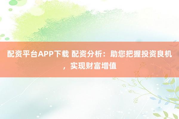 配资平台APP下载 配资分析：助您把握投资良机，实现财富增值