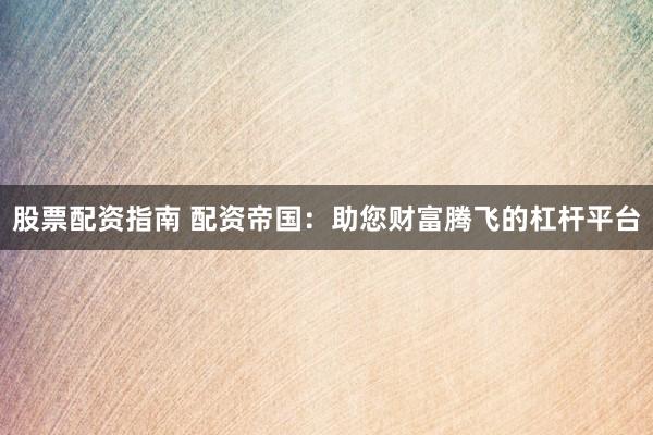 股票配资指南 配资帝国：助您财富腾飞的杠杆平台