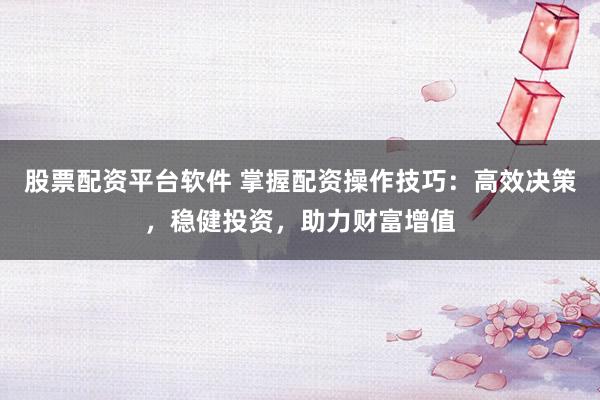 股票配资平台软件 掌握配资操作技巧：高效决策，稳健投资，助力财富增值