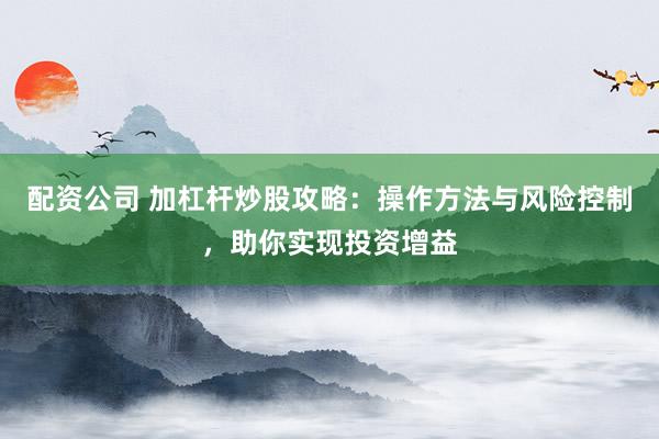 配资公司 加杠杆炒股攻略：操作方法与风险控制，助你实现投资增益
