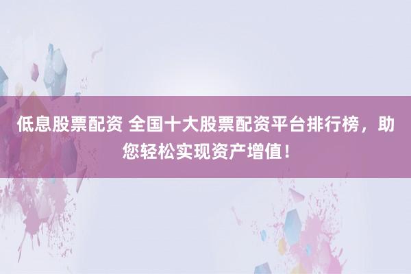 低息股票配资 全国十大股票配资平台排行榜，助您轻松实现资产增值！