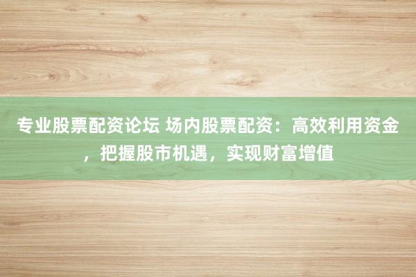 专业股票配资论坛 场内股票配资：高效利用资金，把握股市机遇，实现财富增值