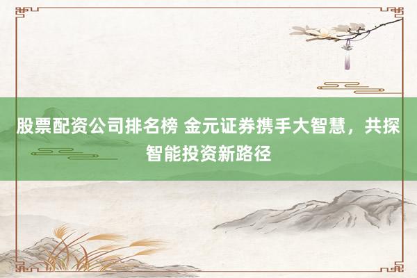 股票配资公司排名榜 金元证券携手大智慧，共探智能投资新路径