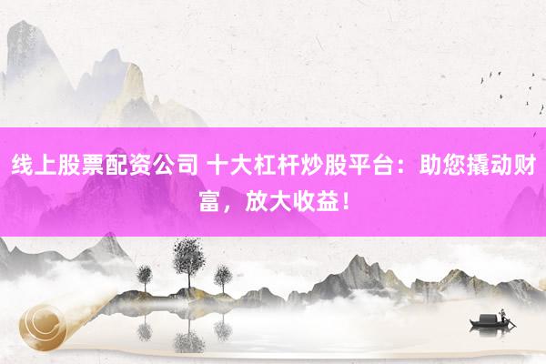 线上股票配资公司 十大杠杆炒股平台：助您撬动财富，放大收益！