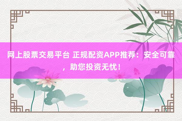 网上股票交易平台 正规配资APP推荐：安全可靠，助您投资无忧！