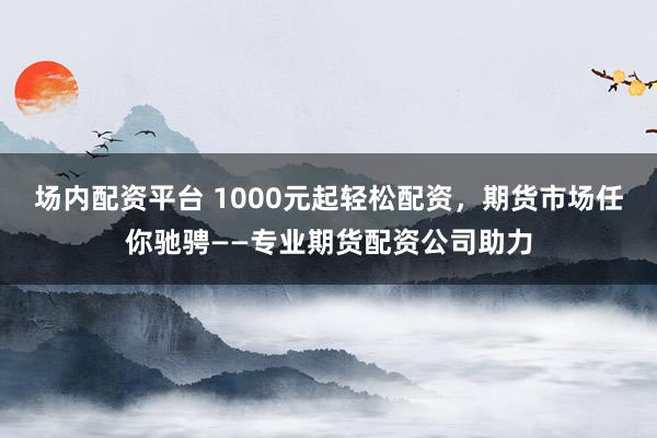 场内配资平台 1000元起轻松配资，期货市场任你驰骋——专业期货配资公司助力