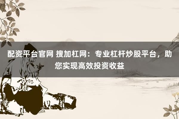 配资平台官网 搜加杠网：专业杠杆炒股平台，助您实现高效投资收益