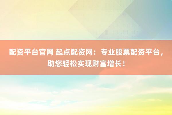 配资平台官网 起点配资网：专业股票配资平台，助您轻松实现财富增长！