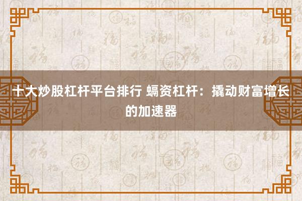 十大炒股杠杆平台排行 螎资杠杆：撬动财富增长的加速器