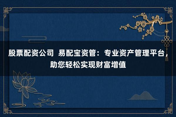 股票配资公司  易配宝资管：专业资产管理平台，助您轻松实现财富增值