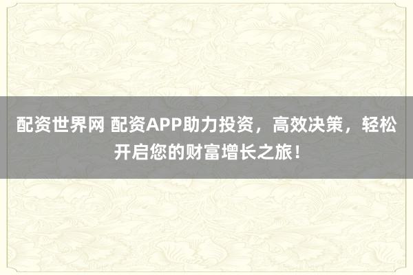 配资世界网 配资APP助力投资，高效决策，轻松开启您的财富增长之旅！