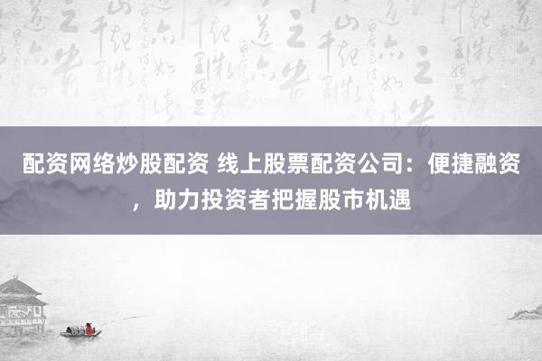 配资网络炒股配资 线上股票配资公司：便捷融资，助力投资者把握股市机遇