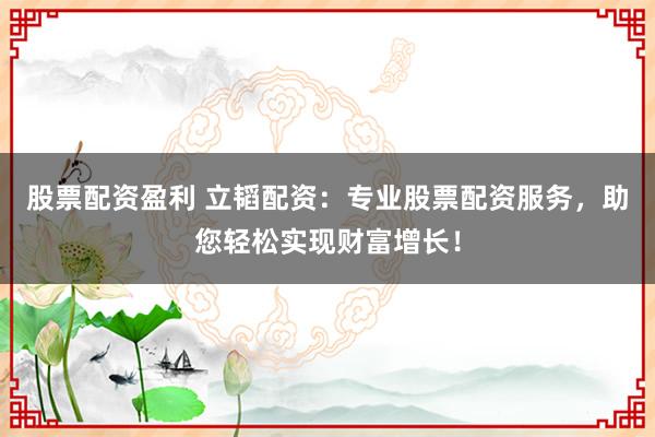 股票配资盈利 立韬配资：专业股票配资服务，助您轻松实现财富增长！