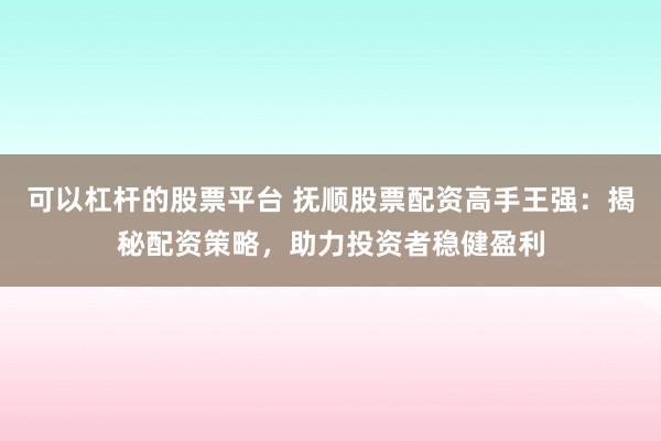 可以杠杆的股票平台 抚顺股票配资高手王强：揭秘配资策略，助力投资者稳健盈利