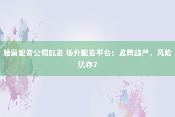 股票配资公司配资 场外配资平台：监管趋严，风险犹存？