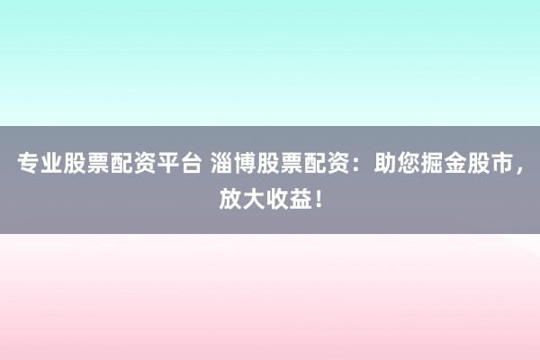 专业股票配资平台 淄博股票配资：助您掘金股市，放大收益！