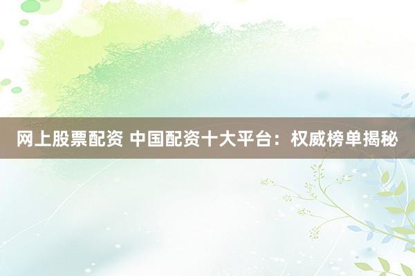 网上股票配资 中国配资十大平台：权威榜单揭秘